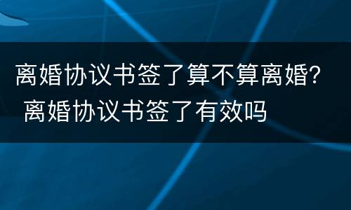 离婚协议书签了算不算离婚？ 离婚协议书签了有效吗
