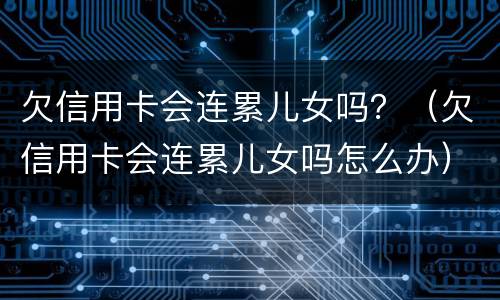 欠信用卡会连累儿女吗？（欠信用卡会连累儿女吗怎么办）
