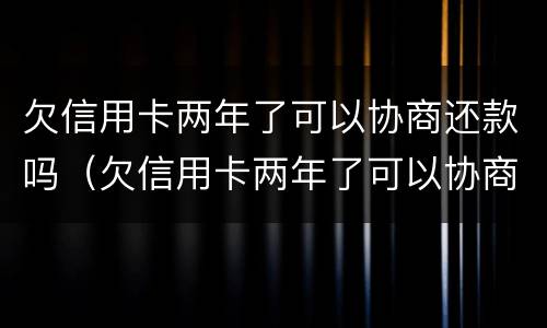 欠信用卡两年了可以协商还款吗（欠信用卡两年了可以协商还款吗怎么还）