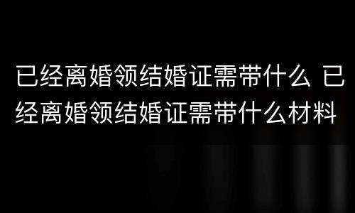 已经离婚领结婚证需带什么 已经离婚领结婚证需带什么材料