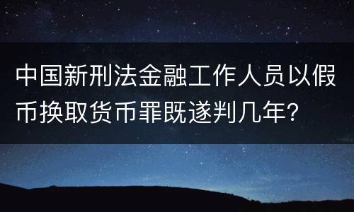 中国新刑法金融工作人员以假币换取货币罪既遂判几年？