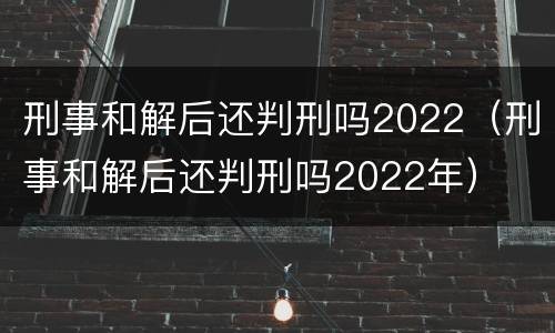 刑事和解后还判刑吗2022（刑事和解后还判刑吗2022年）