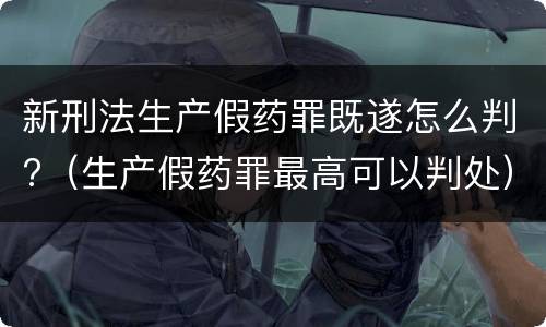 新刑法生产假药罪既遂怎么判?（生产假药罪最高可以判处）