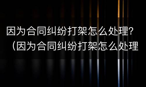 因为合同纠纷打架怎么处理？（因为合同纠纷打架怎么处理好）