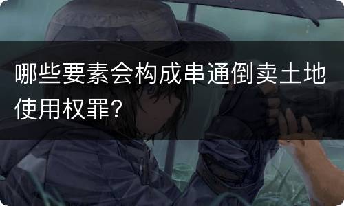 哪些要素会构成串通倒卖土地使用权罪?
