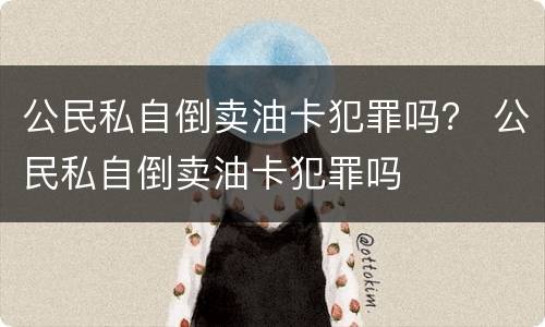 公民私自倒卖油卡犯罪吗？ 公民私自倒卖油卡犯罪吗