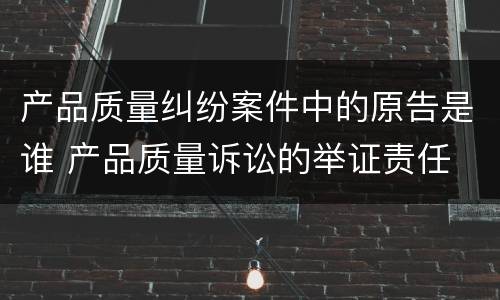 产品质量纠纷案件中的原告是谁 产品质量诉讼的举证责任
