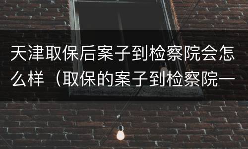 天津取保后案子到检察院会怎么样（取保的案子到检察院一般多久起诉）