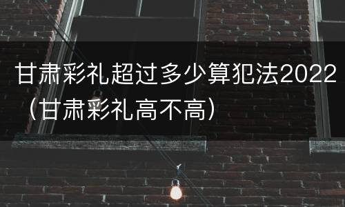 甘肃彩礼超过多少算犯法2022（甘肃彩礼高不高）