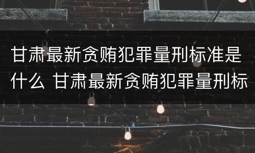 甘肃最新贪贿犯罪量刑标准是什么 甘肃最新贪贿犯罪量刑标准是什么样的