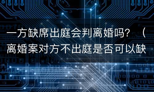 一方缺席出庭会判离婚吗？（离婚案对方不出庭是否可以缺席判决）
