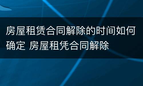 房屋租赁合同解除的时间如何确定 房屋租凭合同解除