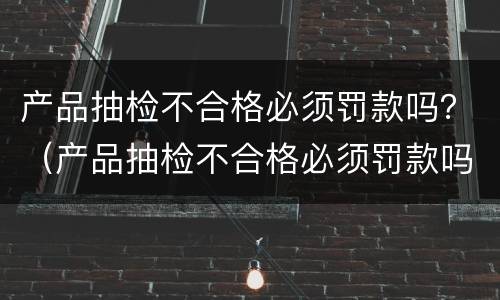 产品抽检不合格必须罚款吗？（产品抽检不合格必须罚款吗）