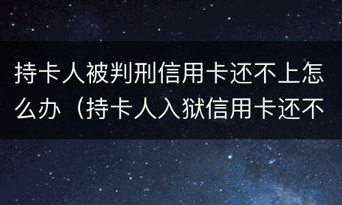 持卡人被判刑信用卡还不上怎么办（持卡人入狱信用卡还不了怎么办）