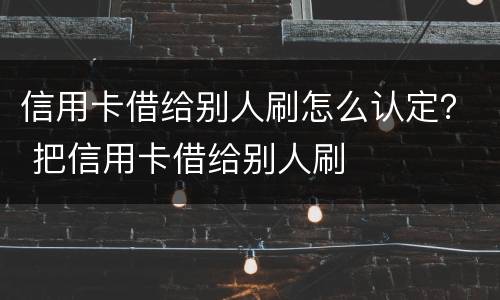 信用卡借给别人刷怎么认定？ 把信用卡借给别人刷