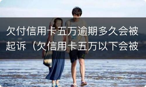 欠付信用卡五万逾期多久会被起诉（欠信用卡五万以下会被起诉吗）