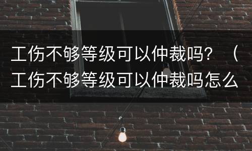 工伤不够等级可以仲裁吗？（工伤不够等级可以仲裁吗怎么办）