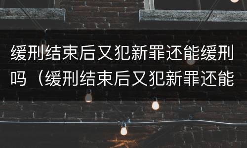 缓刑结束后又犯新罪还能缓刑吗（缓刑结束后又犯新罪还能缓刑吗）
