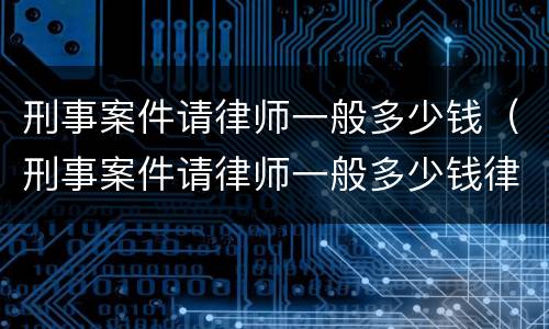 刑事案件请律师一般多少钱（刑事案件请律师一般多少钱律师收费标准）