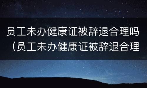 员工未办健康证被辞退合理吗（员工未办健康证被辞退合理吗）