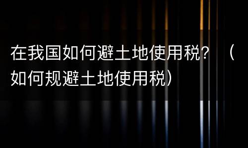 在我国如何避土地使用税？（如何规避土地使用税）