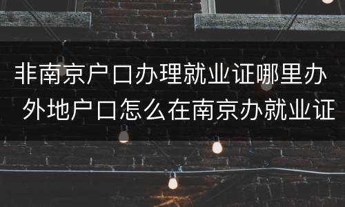 非南京户口办理就业证哪里办 外地户口怎么在南京办就业证