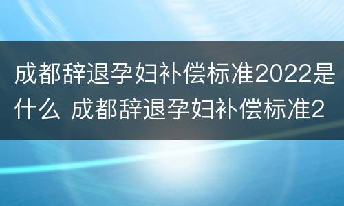 成都辞退孕妇补偿标准2022是什么 成都辞退孕妇补偿标准2022是什么时候发放