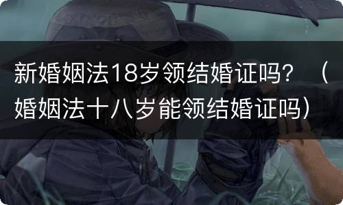 新婚姻法18岁领结婚证吗？（婚姻法十八岁能领结婚证吗）