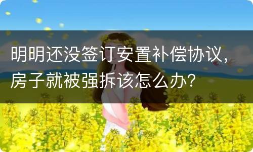 明明还没签订安置补偿协议，房子就被强拆该怎么办？