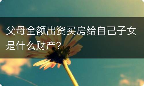 父母全额出资买房给自己子女是什么财产？