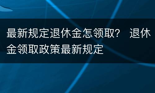 最新规定退休金怎领取？ 退休金领取政策最新规定