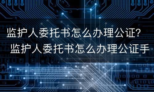监护人委托书怎么办理公证？ 监护人委托书怎么办理公证手续