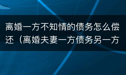 离婚一方不知情的债务怎么偿还（离婚夫妻一方债务另一方不知情）