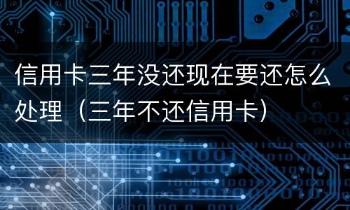 信用卡三年没还现在要还怎么处理（三年不还信用卡）