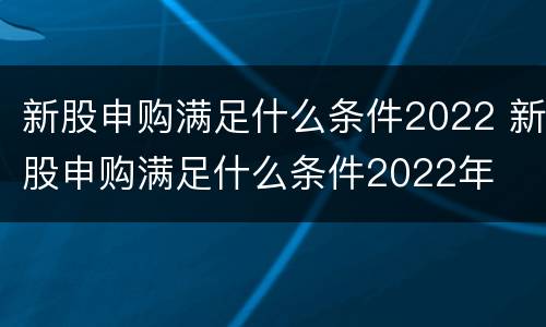 新股申购满足什么条件2022 新股申购满足什么条件2022年
