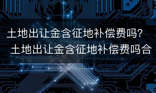 土地出让金含征地补偿费吗？ 土地出让金含征地补偿费吗合法吗