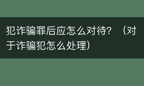 犯诈骗罪后应怎么对待？（对于诈骗犯怎么处理）