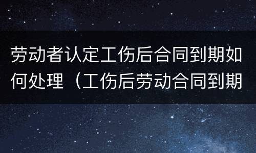 劳动者认定工伤后合同到期如何处理（工伤后劳动合同到期怎么办）