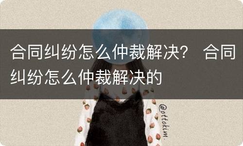 合同纠纷怎么仲裁解决？ 合同纠纷怎么仲裁解决的