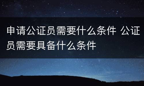 申请公证员需要什么条件 公证员需要具备什么条件