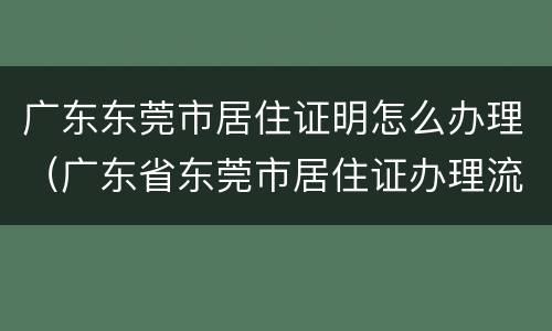 广东东莞市居住证明怎么办理（广东省东莞市居住证办理流程）