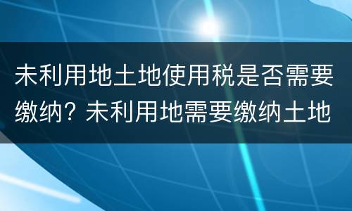 未利用地土地使用税是否需要缴纳? 未利用地需要缴纳土地使用税吗