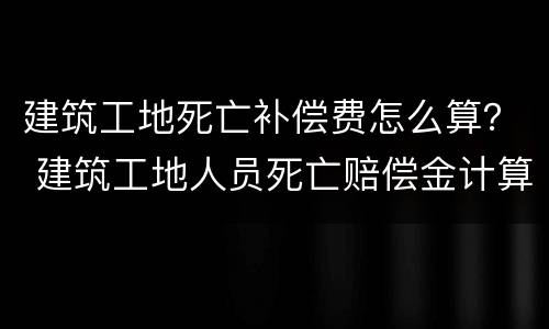 建筑工地死亡补偿费怎么算？ 建筑工地人员死亡赔偿金计算