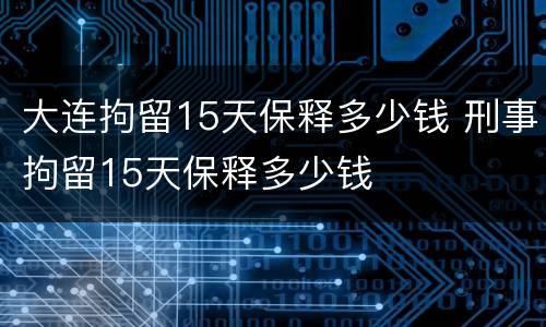 大连拘留15天保释多少钱 刑事拘留15天保释多少钱