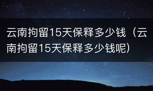 云南拘留15天保释多少钱（云南拘留15天保释多少钱呢）