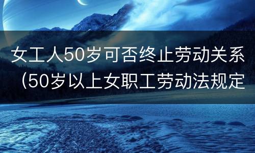 女工人50岁可否终止劳动关系（50岁以上女职工劳动法规定不能解除合同吗）