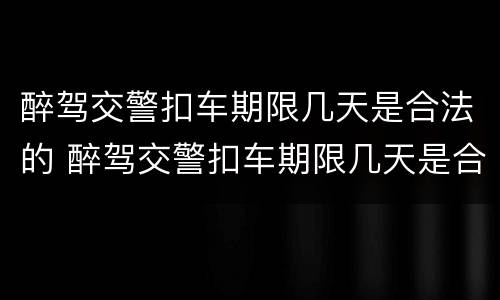 醉驾交警扣车期限几天是合法的 醉驾交警扣车期限几天是合法的呢