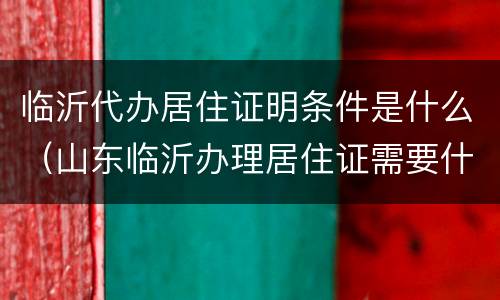 临沂代办居住证明条件是什么（山东临沂办理居住证需要什么材料）