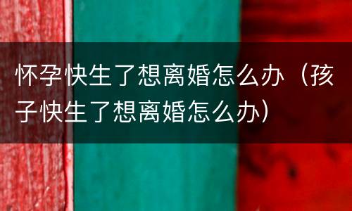 怀孕快生了想离婚怎么办（孩子快生了想离婚怎么办）