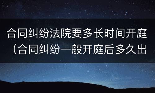 合同纠纷法院要多长时间开庭（合同纠纷一般开庭后多久出判决结果）